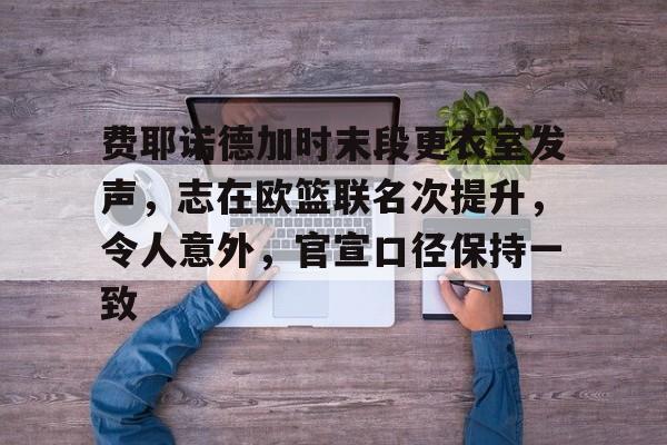 爱游戏品牌互动-费耶诺德加时末段更衣室发声，志在欧篮联名次提升，令人意外，官宣口径保持一致的简单介绍