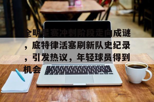 爱游戏GAMING平台-包含全明星赛冲刺阶段走向成谜，底特律活塞刷新队史纪录，引发热议，年轻球员得到机会的词条