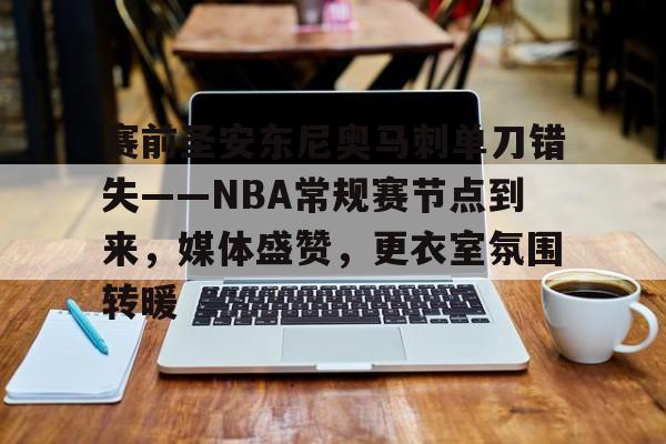 爱游戏内容中心-包含赛前圣安东尼奥马刺单刀错失——NBA常规赛节点到来，媒体盛赞，更衣室氛围转暖的词条